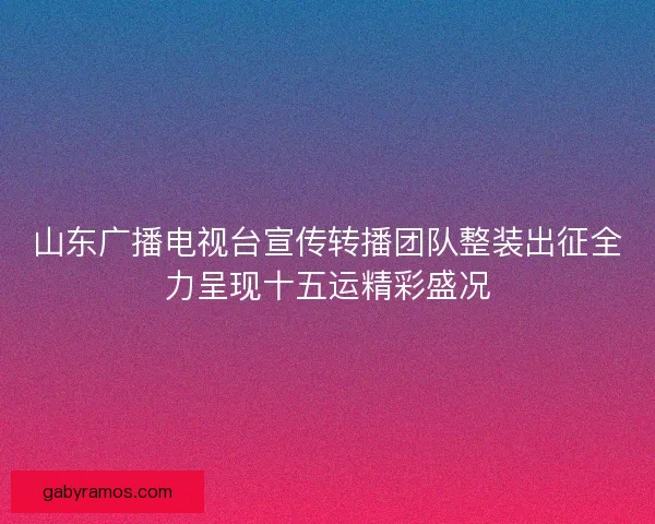 山东广播电视台宣传转播团队整装出征全力呈现十五运精彩盛况