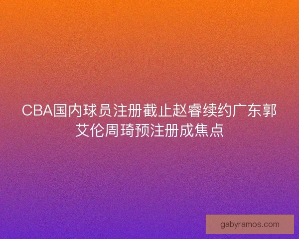 CBA国内球员注册截止赵睿续约广东郭艾伦周琦预注册成焦点