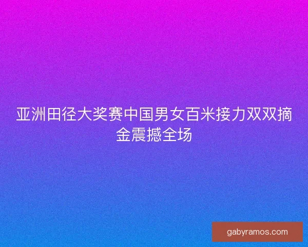 亚洲田径大奖赛中国男女百米接力双双摘金震撼全场