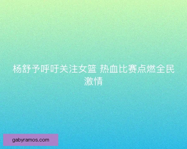 杨舒予呼吁关注女篮 热血比赛点燃全民激情