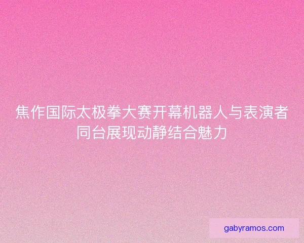 焦作国际太极拳大赛开幕机器人与表演者同台展现动静结合魅力