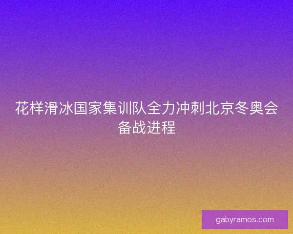 花样滑冰国家集训队全力冲刺北京冬奥会备战进程