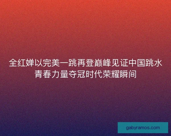 全红婵以完美一跳再登巅峰见证中国跳水青春力量夺冠时代荣耀瞬间