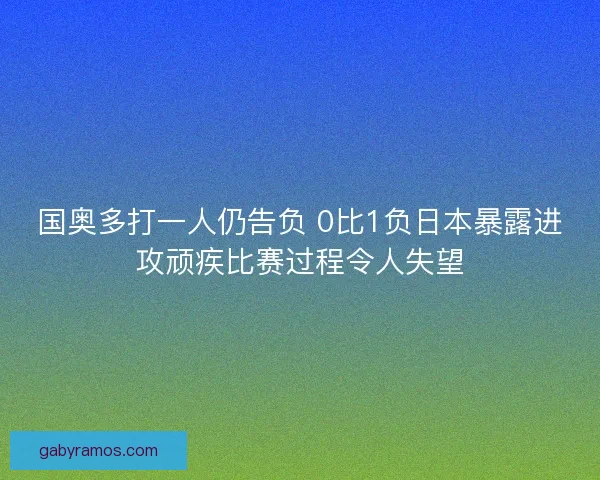 国奥多打一人仍告负 0比1负日本暴露进攻顽疾比赛过程令人失望
