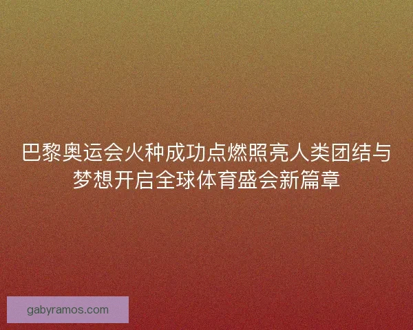 巴黎奥运会火种成功点燃照亮人类团结与梦想开启全球体育盛会新篇章
