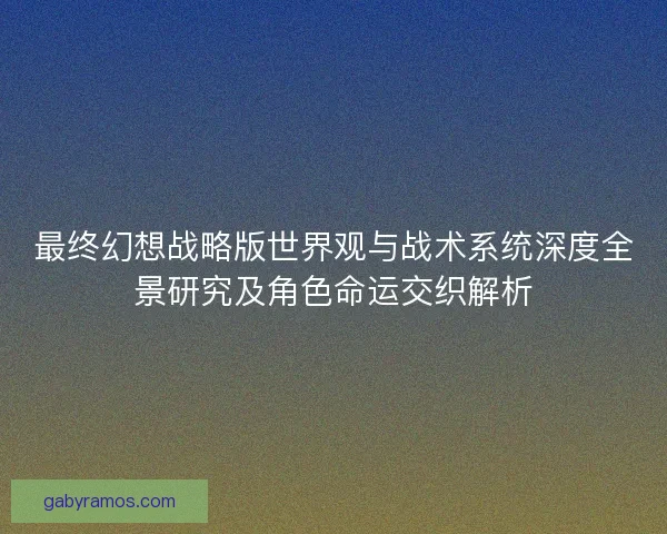最终幻想战略版世界观与战术系统深度全景研究及角色命运交织解析