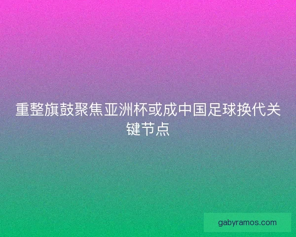 重整旗鼓聚焦亚洲杯或成中国足球换代关键节点