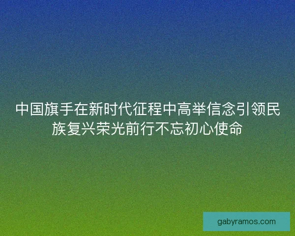中国旗手在新时代征程中高举信念引领民族复兴荣光前行不忘初心使命