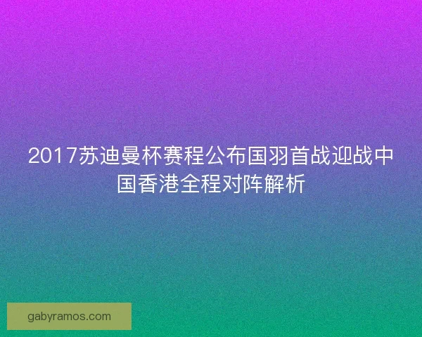 2017苏迪曼杯赛程公布国羽首战迎战中国香港全程对阵解析