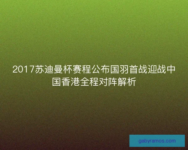 2017苏迪曼杯赛程公布国羽首战迎战中国香港全程对阵解析