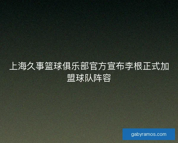 上海久事篮球俱乐部官方宣布李根正式加盟球队阵容