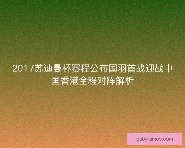 2017苏迪曼杯赛程公布国羽首战迎战中国香港全程对阵解析