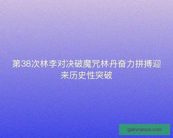 第38次林李对决破魔咒林丹奋力拼搏迎来历史性突破